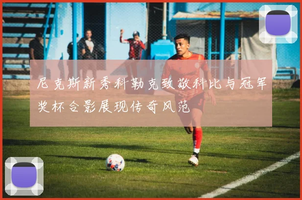 尼克斯新秀科勒克致敬科比与冠军奖杯合影展现传奇风范