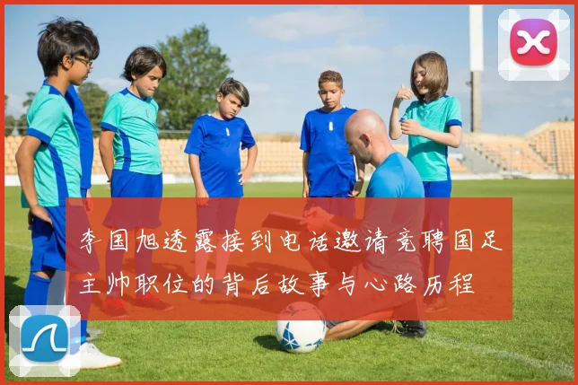 李国旭透露接到电话邀请竞聘国足主帅职位的背后故事与心路历程