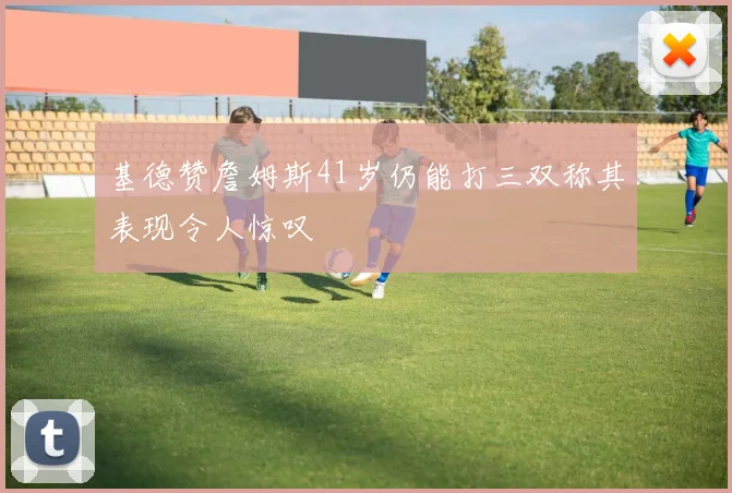 基德赞詹姆斯41岁仍能打三双称其表现令人惊叹