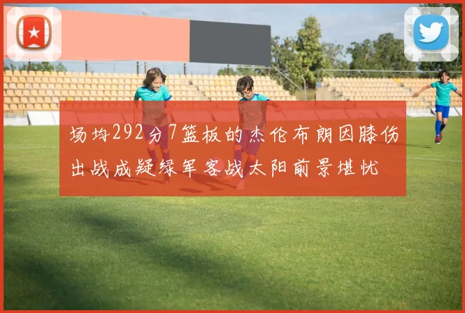 场均292分7篮板的杰伦布朗因膝伤出战成疑绿军客战太阳前景堪忧