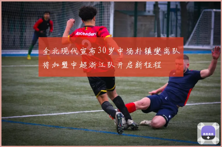 全北现代宣布30岁中场朴镇燮离队将加盟中超浙江队开启新征程