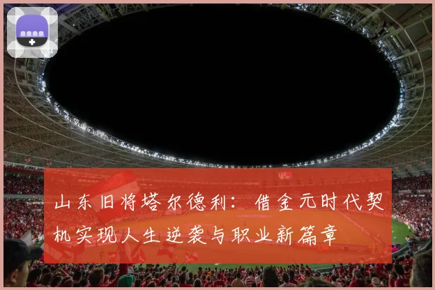 山东旧将塔尔德利：借金元时代契机实现人生逆袭与职业新篇章