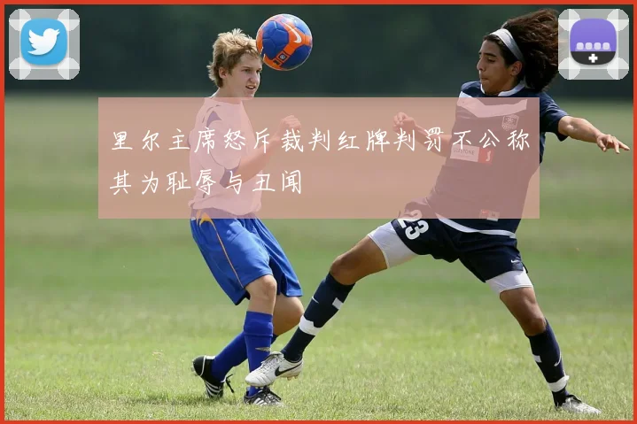里尔主席怒斥裁判红牌判罚不公称其为耻辱与丑闻