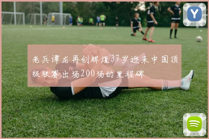 老兵谭龙再创辉煌37岁迎来中国顶级联赛出场200场的里程碑