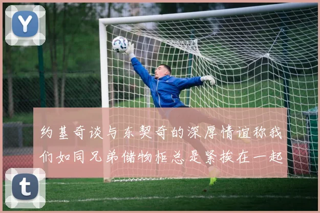 约基奇谈与东契奇的深厚情谊称我们如同兄弟储物柜总是紧挨在一起