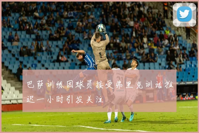 巴萨训练因球员接受弗里克训话推迟一小时引发关注