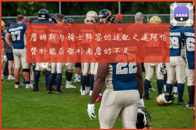 詹姆斯与骑士阵容的适配之道阿伦替补能否弥补老詹的不足