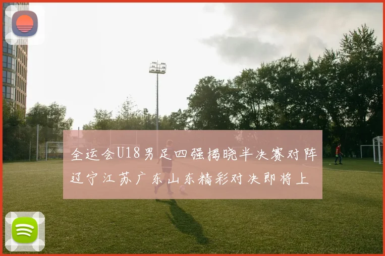 全运会U18男足四强揭晓半决赛对阵辽宁江苏广东山东精彩对决即将上演