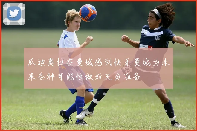 瓜迪奥拉在曼城感到快乐曼城为未来各种可能性做好充分准备