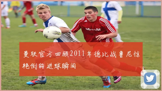 曼联官方回顾2011年德比战鲁尼惊艳倒钩进球瞬间