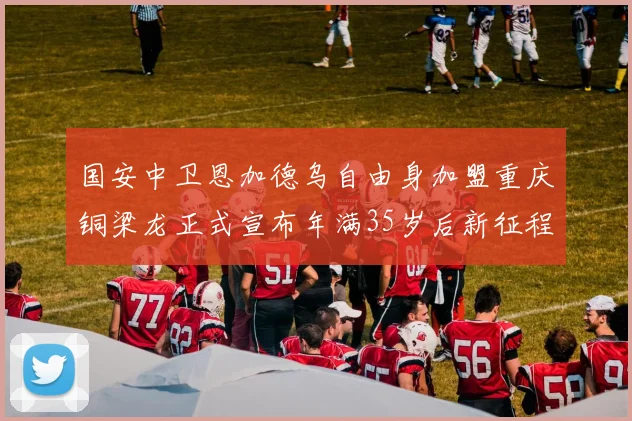 国安中卫恩加德乌自由身加盟重庆铜梁龙正式宣布年满35岁后新征程开启