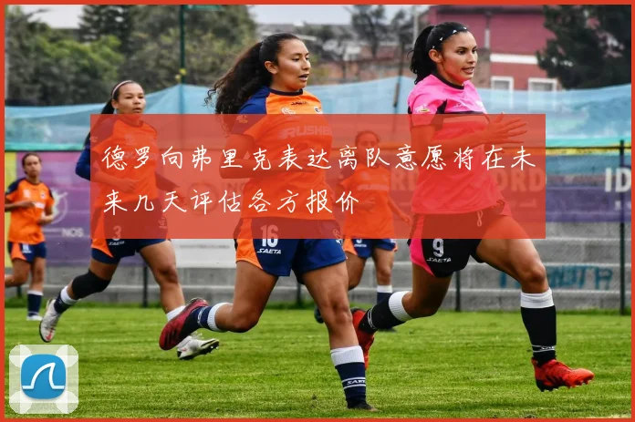 德罗向弗里克表达离队意愿将在未来几天评估各方报价