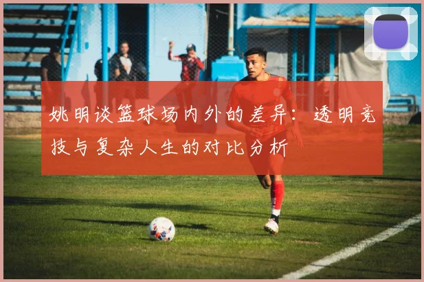 姚明谈篮球场内外的差异：透明竞技与复杂人生的对比分析