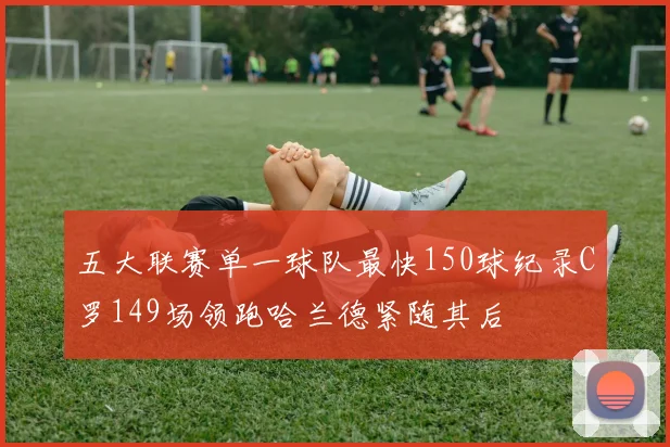 五大联赛单一球队最快150球纪录C罗149场领跑哈兰德紧随其后