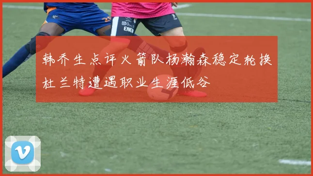 韩乔生点评火箭队杨瀚森稳定轮换杜兰特遭遇职业生涯低谷