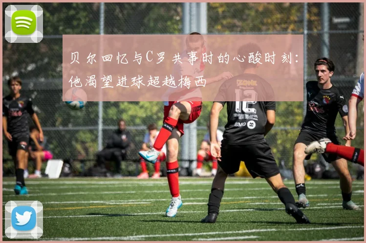 贝尔回忆与C罗共事时的心酸时刻：他渴望进球超越梅西