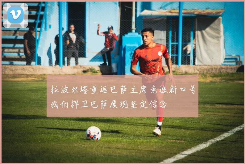 拉波尔塔重返巴萨主席竞选新口号我们捍卫巴萨展现坚定信念