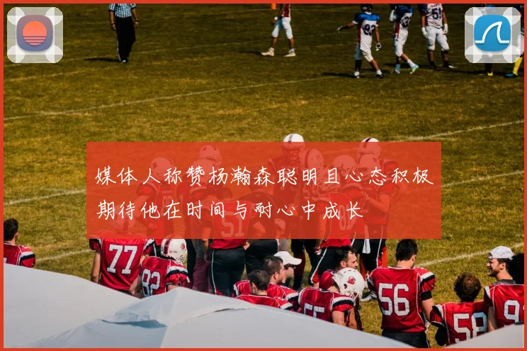 媒体人称赞杨瀚森聪明且心态积极期待他在时间与耐心中成长