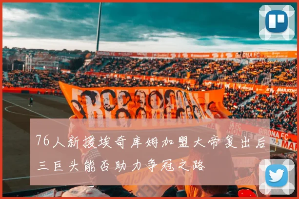 76人新援埃奇库姆加盟大帝复出后三巨头能否助力争冠之路