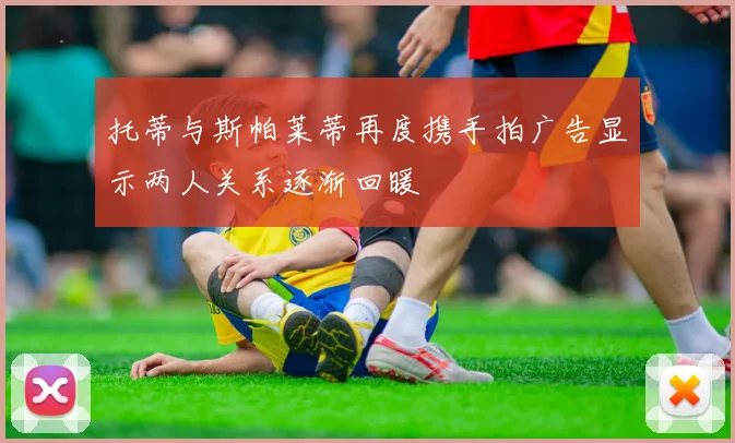 托蒂与斯帕莱蒂再度携手拍广告显示两人关系逐渐回暖
