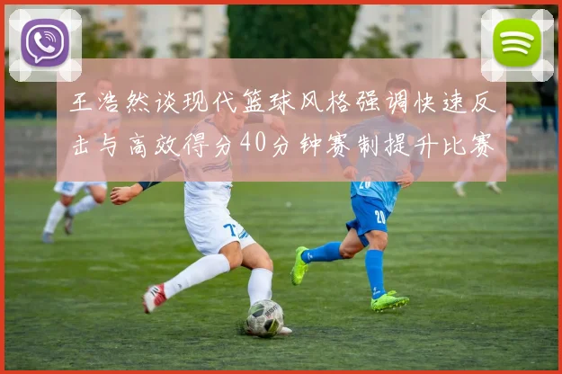 王浩然谈现代篮球风格强调快速反击与高效得分40分钟赛制提升比赛观赏性