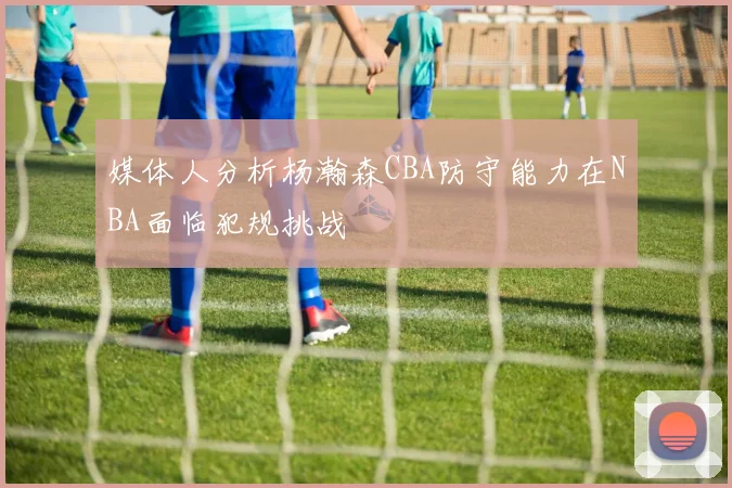 媒体人分析杨瀚森CBA防守能力在NBA面临犯规挑战