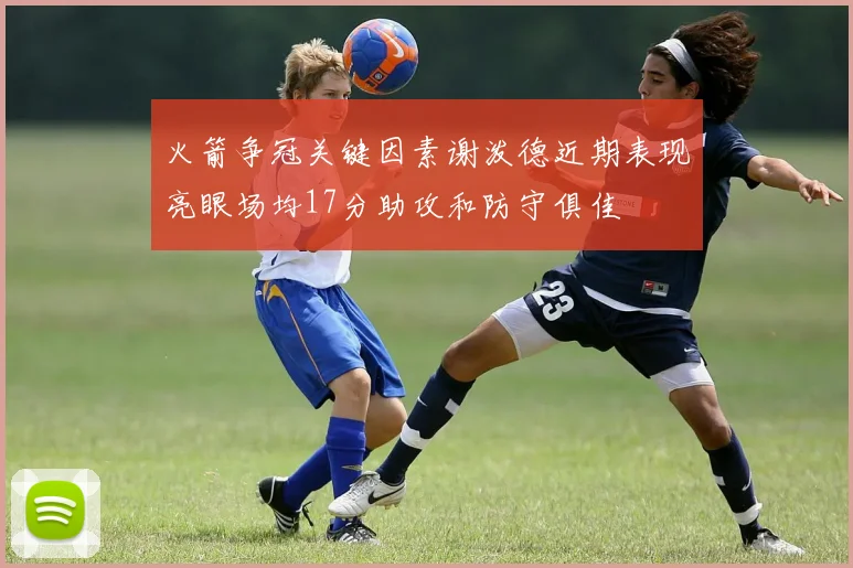 火箭争冠关键因素谢泼德近期表现亮眼场均17分助攻和防守俱佳