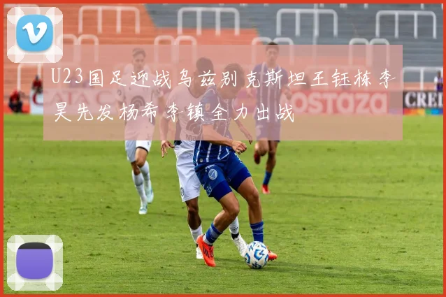 U23国足迎战乌兹别克斯坦王钰栋李昊先发杨希李镇全力出战