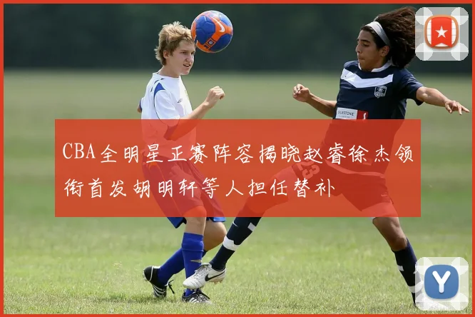 CBA全明星正赛阵容揭晓赵睿徐杰领衔首发胡明轩等人担任替补