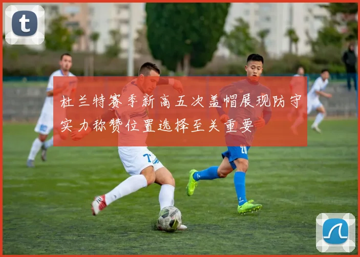 杜兰特赛季新高五次盖帽展现防守实力称赞位置选择至关重要