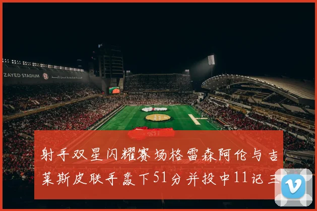 射手双星闪耀赛场格雷森阿伦与吉莱斯皮联手轰下51分并投中11记三分球