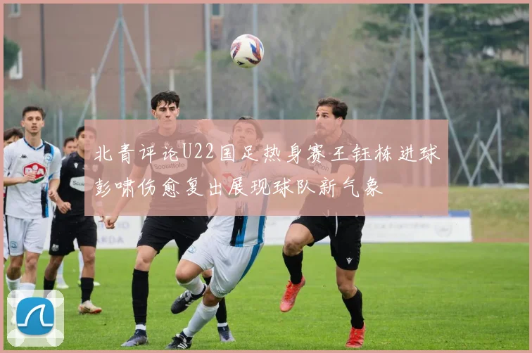 北青评论U22国足热身赛王钰栋进球彭啸伤愈复出展现球队新气象