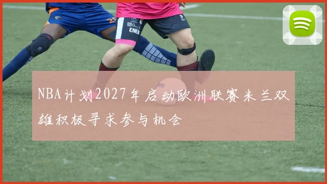NBA计划2027年启动欧洲联赛米兰双雄积极寻求参与机会