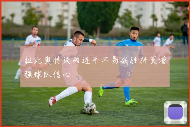 拉比奥特谈两连平不易战胜科莫增强球队信心