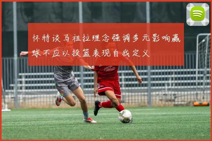 怀特谈马祖拉理念强调多元影响赢球不应以投篮表现自我定义