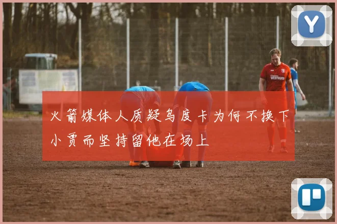 火箭媒体人质疑乌度卡为何不换下小贾而坚持留他在场上