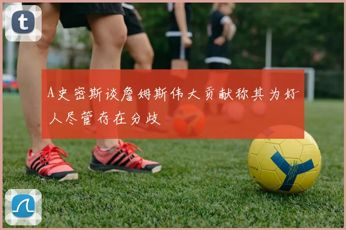 A史密斯谈詹姆斯伟大贡献称其为好人尽管存在分歧
