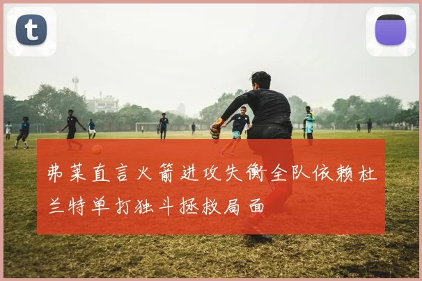 弗莱直言火箭进攻失衡全队依赖杜兰特单打独斗拯救局面