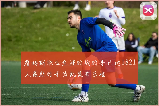 詹姆斯职业生涯对战对手已达1821人最新对手为凯莱布乐福