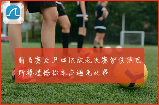 前马赛后卫回忆欧冠决赛铲伤范巴斯滕遗憾称本应避免此事
