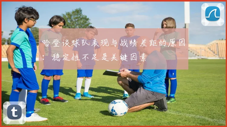 哈登谈球队表现与战绩差距的原因：稳定性不足是关键因素